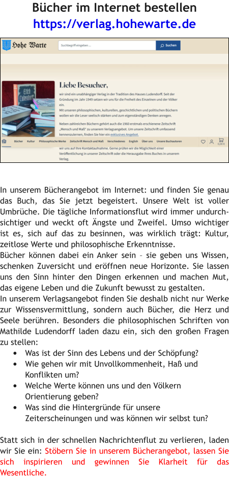 Bücher im Internet bestellen https://verlag.hohewarte.de   In unserem Bücherangebot im Internet: und finden Sie genau das Buch, das Sie jetzt begeistert. Unsere Welt ist voller Umbrüche. Die tägliche Informationsflut wird immer undurchsichtiger und weckt oft Ängste und Zweifel. Umso wichtiger ist es, sich auf das zu besinnen, was wirklich trägt: Kultur, zeitlose Werte und philosophische Erkenntnisse. Bücher können dabei ein Anker sein – sie geben uns Wissen, schenken Zuversicht und eröffnen neue Horizonte. Sie lassen uns den Sinn hinter den Dingen erkennen und machen Mut, das eigene Leben und die Zukunft bewusst zu gestalten. In unserem Verlagsangebot finden Sie deshalb nicht nur Werke zur Wissensvermittlung, sondern auch Bücher, die Herz und Seele berühren. Besonders die philosophischen Schriften von Mathilde Ludendorff laden dazu ein, sich den großen Fragen zu stellen: •	Was ist der Sinn des Lebens und der Schöpfung? •	Wie gehen wir mit Unvollkommenheit, Haß und Konflikten um? •	Welche Werte können uns und den Völkern Orientierung geben? •	Was sind die Hintergründe für unsere Zeiterscheinungen und was können wir selbst tun?  Statt sich in der schnellen Nachrichtenflut zu verlieren, laden wir Sie ein: Stöbern Sie in unserem Bücherangebot, lassen Sie sich inspirieren und gewinnen Sie Klarheit für das Wesentliche.